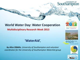 World Water Day: Water Cooperation
  Multidisciplinary Research Week 2013



                     ‘WaterAid’,
  by Alice Dibblin, University of Southampton and volunteer
coordinator for the University of Southampton WaterAid group
 