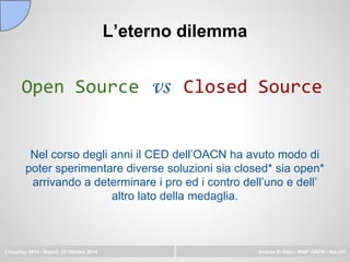 L’eterno dilemma
Open Source vs Closed Source
LinuxDay 2014 - Napoli, 25 Ottobre 2014 Andrea Di Dato - INAF OACN - NaLUG
Nel corso degli anni il CED dell’OACN ha avuto modo di
poter sperimentare diverse soluzioni sia closed* sia open*
arrivando a determinare i pro ed i contro dell’uno e dell’
altro lato della medaglia.
 