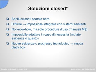 Soluzioni closed*
LinuxDay 2014 - Napoli, 25 Ottobre 2014 Andrea Di Dato - INAF OACN - NaLUG
❏ Sbrilluccicanti scatole nere
❏ Difficile → impossibile integrare con sistemi esistenti
❏ No know-how, ma solo procedure d’uso (manuali M$)
❏ Impossibile adattare in caso di necessità (mutate
esigenze o guasto)
❏ Nuove esigenze o progresso tecnologico → nuova
black box
 