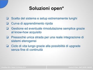 Soluzioni open*
LinuxDay 2014 - Napoli, 25 Ottobre 2014 Andrea Di Dato - INAF OACN - NaLUG
❏ Scelta del sistema e setup estremamente lunghi
❏ Curva di apprendimento ripida
❏ Gestione ed eventuale rimodulazione semplice grazie
al know-how acquisito
❏ Pressoché unica strada per una reale integrazione di
sistemi eterogenei
❏ Ciclo di vita lungo grazie alla possibilità di upgrade
senza fine di continuità
 