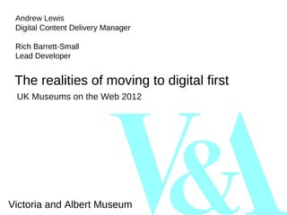Andrew Lewis
 Digital Content Delivery Manager

 Rich Barrett-Small
 Lead Developer


 The realities of moving to digital first
 UK Museums on the Web 2012




Victoria and Albert Museum
 