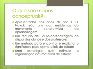 O que são mapas
conceptuais?
 Apresentados nos anos 60 por J. D.
Novak, são um dos emblemas do
movimento construtivista da
aprendizagem.
 Um recurso de auto-aprendizagem ao
dispor dos alunos e dos professores.
 Um método para encontrar e explicitar o
significado para os materiais de estudo
 Uma estratégia que estimula a
organização dos materiais de estudo.
 