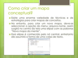 Como criar um mapa
conceptual?
 Existe uma enorme variedade de técnicas e de
estratégias para criar mapas de conceitos.
 No entanto, para criar um novo mapa, deve-se
seleccionar a opção do menu: arquivo-nome, assim
surgirá no centro da tela uma elipse com as palavras
“Novo mapa da mente”.
 Essa elipse é conhecida pelo nó central, entretanto
ele assumirá a forma de uma caixa de texto.
 