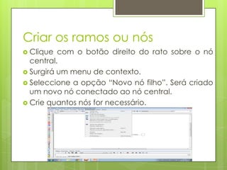 Criar os ramos ou nós
 Clique com o botão direito do rato sobre o nó
central.
 Surgirá um menu de contexto.
 Seleccione a opção “Novo nó filho”. Será criado
um novo nó conectado ao nó central.
 Crie quantos nós for necessário.
 