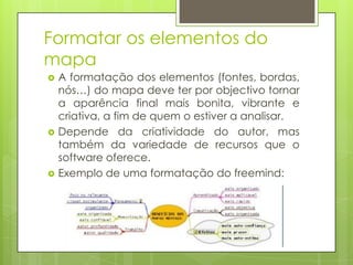 Formatar os elementos do
mapa
 A formatação dos elementos (fontes, bordas,
nós…) do mapa deve ter por objectivo tornar
a aparência final mais bonita, vibrante e
criativa, a fim de quem o estiver a analisar.
 Depende da criatividade do autor, mas
também da variedade de recursos que o
software oferece.
 Exemplo de uma formatação do freemind:
 