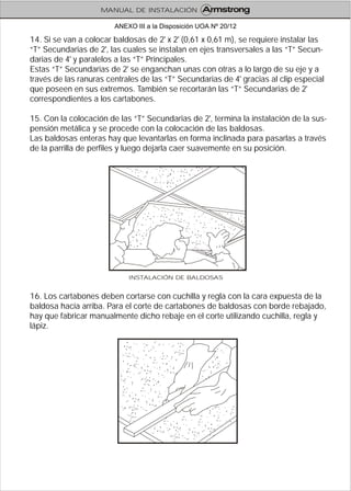 14. Si se van a colocar baldosas de 2' x 2' (0,61 x 0,61 m), se requiere instalar las
“T” Secundarias de 2', las cuales se instalan en ejes transversales a las “T” Secun-
darias de 4' y paralelos a las “T” Principales.
Estas “T” Secundarias de 2' se enganchan unas con otras a lo largo de su eje y a
través de las ranuras centrales de las “T” Secundarias de 4' gracias al clip especial
que poseen en sus extremos. También se recortarán las “T” Secundarias de 2'
correspondientes a los cartabones.
15. Con la colocación de las “T” Secundarias de 2', termina la instalación de la sus-
pensión metálica y se procede con la colocación de las baldosas.
Las baldosas enteras hay que levantarlas en forma inclinada para pasarlas a través
de la parrilla de perfiles y luego dejarla caer suavemente en su posición.
16. Los cartabones deben cortarse con cuchilla y regla con la cara expuesta de la
baldosa hacia arriba. Para el corte de cartabones de baldosas con borde rebajado,
hay que fabricar manualmente dicho rebaje en el corte utilizando cuchilla, regla y
lápiz.
INSTALACIÓN DE BALDOSAS
MANUAL DE INSTALACIÓN
ANEXO III a la Disposición UOA Nº 20/12
 