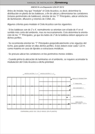 Antes de instalar, hay que "modular" el Cielo Acústico, es decir, determinar la
distribución en planta de las baldosas, a fin de ubicar y dimensionar los cartabones
(retazos perimetrales de baldosas), orientar de las “T” Principales, ubicar artefactos
de iluminación, difusores y retornos de CVAA, etc.
Algunos criterios para modular el Cielo Acústico son los siguientes:
· Si las baldosas son de 2' x 4', normalmente se orientan con el lado de 4' en el
sentido más corto del ambiente, mas no necesariamente. Esto determina la orienta-
ción de las “T” Principales, ya que los lados de 2' de la baldosa deben apoyarse en
dichos perfiles.
· Se recomienda orientar las “T” Principales perpendicularmente a las viguetas del
techo, para poder anclar en ellas dichos perfiles. Estas deben estar cada 1,22 m.
como máximo en caso de tijerales o estructuras metálicas.
· Se procura ubicar los cartabones en los perímetros menos visibles.
· Cuando prima la ubicación de luminarias en el ambiente, se requiere acomodar la
modulación del Cielo Acústico a dicha prioridad.
EMPARRILLADO DE CIELO RASO (EN PLANTA)
ANGULO PERIMETRAL
MODULACIÓN 2' x 2'MODULACIÓN 2' x 4'
"T" PRINCIPAL
SECUNDARIO 2'
SECUNDARIO 4'
ANCLAJES
MÁXIMO CADA 1.22 m.
MANUAL DE INSTALACIÓN
ANEXO III a la Disposición UOA Nº 20/12
 