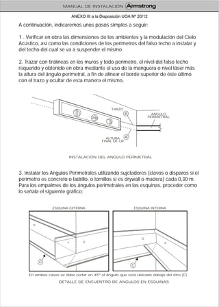 A continuación, indicaremos unos pasos simples a seguir:
1 . Verificar en obra las dimensiones de los ambientes y la modulación del Cielo
Acústico, así como las condiciones de los perímetros del falso techo a instalar y
del techo del cual se va a suspender el mismo.
2. Trazar con tiralíneas en los muros y todo perímetro, el nivel del falso techo
requerido y obtenido en obra mediante el uso de la manguera o nivel láser más
la altura del ángulo perimetral, a fin de alinear el borde superior de éste último
con el trazo y ocultar de esta manera el mismo,
3. Instalar los Angulos Perimetrales utilizando sujetadores (clavos o disparos si el
perímetro es concreto o ladrillo, o tornillos si es drywall o madera) cada 0,30 m.
Para los empalmes de los ángulos perimetrales en las esquinas, proceder como
lo señala el siguiente gráfico:
INSTALACIÓN DEL ANGULO PERIMETRAL
B
A
TRAZO
ALTURA
FINAL DE CR
ANGULO
PERIMETRAL
DETALLE DE ENCUENTRO DE ANGULOS EN ESQUINAS
ESQUINA EXTERNA ESQUINA INTERNA
En ambos casos se debe cortar en 45º el ángulo que está ubicado debajo del otro (C).
C
C
MANUAL DE INSTALACIÓN
ANEXO III a la Disposición UOA Nº 20/12
 