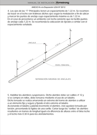 4. Los ejes de las “T” Principales tienen un espaciamiento de 1.22 m. Se recomien-
da trazar en el techo con tiralíneas dichos ejes según la modulación a fin de ubicar
y marcar los puntos de anclaje cuyo espaciamiento máximo es de 1.22 m.
En el caso de presentarse un ambiente con techo existente que no facilite puntos
de anclaje cada 1,22 m. Se recomienda la colocación de tijerales o similar con el
espaciamiento señalado.
5. Habilitar los alambres suspensores. Dicho alambre debe ser calibre # 12 y
si se compra en rollos, debe tensarse mediante el uso de un taladro.
Dicho tensado se realiza amarrando un extremo del tramo de alambre a utilizar
a un elemento fijo y seguro y fijando el otro extremo al taladro.
Accionando el taladro y jalando levemente el alambre, éste quedará tensado por
torsión, presentando la rigidez de una varilla. Cortar luego las "varillas" de alambre
resultantes en tramos de longitud igual a la diferencia de alturas entre el falso techo
y el techo más 0.30 m para los atortolamientos.
SEPARACIÓN MÁXIMA DE ANCLAJES
ANCLAJE
PERFIL PRINCIPAL
.
2
m
1
2
1.22
m
MANUAL DE INSTALACIÓN
ANEXO III a la Disposición UOA Nº 20/12
 