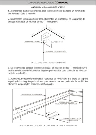 6. Atortolar los alambres cortados a los "clavos con clip" dándole un mínimo de
tres vueltas sobre sí mismos.
7. Disparar los "clavos con clip" (con el alambre ya atortolado) en los puntos de
anclaje marcados en los ejes de las “T” Principales.
8. Se recomienda colocar "cordeles de guía” en los ejes de las “T” Principales y a
la altura de la parte inferior de las ángulos perimetrales para controlar su nivel du-
rante la instalación.
9. Asimismo, se recomienda instalar “cordeles de nivelación" a la altura de la parte
superior de los ángulos perimetrales para de esta manera poder doblar en 90º los
alambres suspendidos al nivel de dicho cordel.
DETALLE DE COLOCACIÓN DE CORDELES DE GUÍA Y NIVELACIÓN
CORDEL GUIA PARA
NIVELACIÓN DE PRINCIPALES
ALAMBRE DE SUSPENSIÓN
CORDEL DE NIVELACIÓN
DE ALAMBRES
90º
1
ín.
0. 5 m
DETALLE DE ANCLAJE DE SUSPENSIÓN
3 VUELTAS MÍNIMO
ALAMBRE DE SUSPENSIÓN
CLAVO DE 1-1/4"
MANUAL DE INSTALACIÓN
ANEXO III a la Disposición UOA Nº 20/12
 