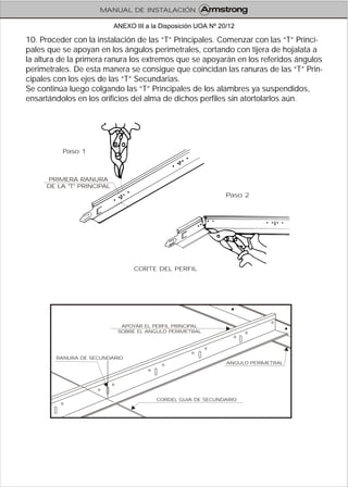 10. Proceder con la instalación de las “T” Principales. Comenzar con las “T” Princi-
pales que se apoyan en los ángulos perimetrales, cortando con tijera de hojalata a
la altura de la primera ranura los extremos que se apoyarán en los referidos ángulos
perimetrales. De esta manera se consigue que coincidan las ranuras de las “T” Prin-
cipales con los ejes de las “T” Secundarias.
Se continúa luego colgando las “T” Principales de los alambres ya suspendidos,
ensartándolos en los orificios del alma de dichos perfiles sin atortolarlos aún.
CORDEL GUIA DE SECUNDARIO
RANURA DE SECUNDARIO
APOYAR EL PERFIL PRINCIPAL
SOBRE EL ANGULO PERIMETRAL
ANGULO PERIMETRAL
CORTE DEL PERFIL
PRIMERA RANURA
DE LA "T" PRINCIPAL
Paso 1
Paso 2
MANUAL DE INSTALACIÓN
ANEXO III a la Disposición UOA Nº 20/12
 