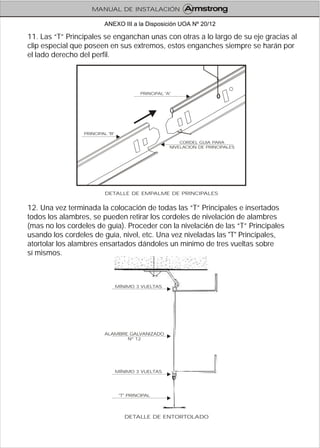 11. Las “T” Principales se enganchan unas con otras a lo largo de su eje gracias al
clip especial que poseen en sus extremos, estos enganches siempre se harán por
el lado derecho del perfil.
12. Una vez terminada la colocación de todas las “T” Principales e insertados
todos los alambres, se pueden retirar los cordeles de nivelación de alambres
(mas no los cordeles de guía). Proceder con la nivelaci6n de las “T” Principales
usando los cordeles de guía, nivel, etc. Una vez niveladas las "T" Principales,
atortolar los alambres ensartados dándoles un mínimo de tres vueltas sobre
sí mismos.
DETALLE DE EMPALME DE PRINCIPALES
PRINCIPAL "A"
PRINCIPAL "B"
CORDEL GUIA PARA
NIVELACION DE PRINCIPALES
DETALLE DE ENTORTOLADO
ALAMBRE GALVANIZADO
Nº 12
MÍNIMO 3 VUELTAS
"T" PRINCIPAL
MÍNIMO 3 VUELTAS
MANUAL DE INSTALACIÓN
ANEXO III a la Disposición UOA Nº 20/12
 