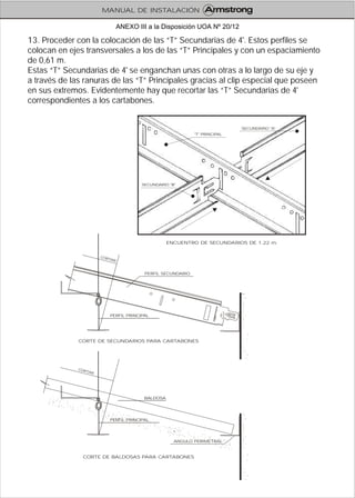 13. Proceder con la colocación de las “T” Secundarias de 4'. Estos perfiles se
colocan en ejes transversales a los de las “T” Principales y con un espaciamiento
de 0,61 m.
Estas “T” Secundarias de 4' se enganchan unas con otras a lo largo de su eje y
a través de las ranuras de las “T” Principales gracias al clip especial que poseen
en sus extremos. Evidentemente hay que recortar las “T” Secundarias de 4'
correspondientes a los cartabones.
ENCUENTRO DE SECUNDARIOS DE 1.22 m.
"T" PRINCIPAL
SECUNDARIO "A"
SECUNDARIO "B"
CORTE DE BALDOSAS PARA CARTABONES
CORTE DE SECUNDARIOS PARA CARTABONES
RCO
ART
PERFIL PRINCIPAL
ANGULO PERIMETRAL
BALDOSA
O TA
C R
R
PERFIL PRINCIPAL
PERFIL SECUNDARIO
MANUAL DE INSTALACIÓN
ANEXO III a la Disposición UOA Nº 20/12
 