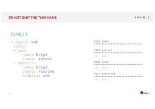 ‹#›
DO NOT OMIT THE TASK NAME
- hosts: web
tasks:
- yum:
name: httpd
state: latest
- service:
name: httpd
state: started
enabled: yes
PLAY [web]
********************************
TASK [setup]
********************************
ok: [web1]
TASK [yum]
********************************
ok: [web1]
TASK [service]
********************************
ok: [web1]
Exhibit A
 