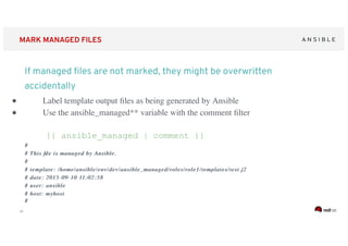 ‹#›
MARK MANAGED FILES
● Label template output ﬁles as being generated by Ansible
● Use the ansible_managed** variable with the comment ﬁlter
{{ ansible_managed | comment }}
##
# This ﬁle is managed by Ansible.# This ﬁle is managed by Ansible.
##
# template: /home/ansible/# template: /home/ansible/envenv/dev//dev/ansible_managedansible_managed/roles/role1/templates/test.j2/roles/role1/templates/test.j2
# date: 2015-09-10 11:02:58# date: 2015-09-10 11:02:58
# user: ansible# user: ansible
# host:# host: myhostmyhost
##
If managed ﬁles are not marked, they might be overwritten
accidentally
 