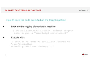 ‹#›
IN WORST CASE, DEBUG ACTUAL CODE
How to keep the code executed on the target machine
● Look into the logging of your target machine
$ ANSIBLE_KEEP_REMOTE_FILES=1 ansible target-
node -m yum -a "name=httpd state=absent"
● Execute with:
$ /bin/sh -c 'sudo -u $SUDO_USER /bin/sh -c
"/usr/bin/python
/home/liquidat/.ansible/tmp/..."
 