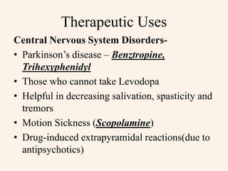 Therapeutic Uses
Central Nervous System Disorders-
• Parkinson’s disease – Benztropine,
Trihexyphenidyl
• Those who cannot take Levodopa
• Helpful in decreasing salivation, spasticity and
tremors
• Motion Sickness (Scopolamine)
• Drug-induced extrapyramidal reactions(due to
antipsychotics)
 