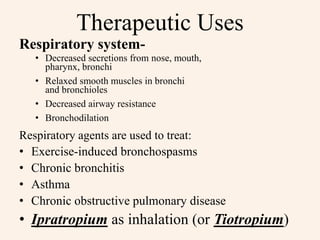 Therapeutic Uses
Respiratory system-
• Decreased secretions from nose, mouth,
pharynx, bronchi
• Relaxed smooth muscles in bronchi
and bronchioles
• Decreased airway resistance
• Bronchodilation
Respiratory agents are used to treat:
• Exercise-induced bronchospasms
• Chronic bronchitis
• Asthma
• Chronic obstructive pulmonary disease
• Ipratropium as inhalation (or Tiotropium)
 