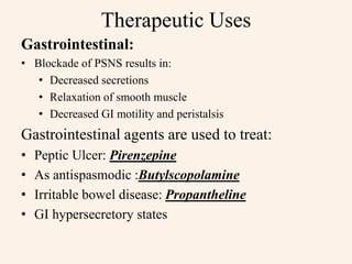 Therapeutic Uses
Gastrointestinal:
• Blockade of PSNS results in:
• Decreased secretions
• Relaxation of smooth muscle
• Decreased GI motility and peristalsis
Gastrointestinal agents are used to treat:
• Peptic Ulcer: Pirenzepine
• As antispasmodic :Butylscopolamine
• Irritable bowel disease: Propantheline
• GI hypersecretory states
 
