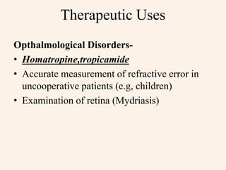 Therapeutic Uses
Opthalmological Disorders-
• Homatropine,tropicamide
• Accurate measurement of refractive error in
uncooperative patients (e.g, children)
• Examination of retina (Mydriasis)
 