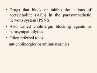 • Drugs that block or inhibit the actions of
acetylcholine (ACh) in the parasympathetic
nervous system (PSNS)
• Also called cholinergic blocking agents or
parasympatholytics
• Often referred to as
anticholinergics or antimuscarinics
 