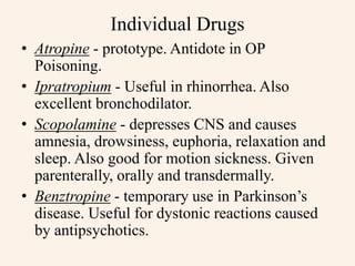 Individual Drugs
• Atropine - prototype. Antidote in OP
Poisoning.
• Ipratropium - Useful in rhinorrhea. Also
excellent bronchodilator.
• Scopolamine - depresses CNS and causes
amnesia, drowsiness, euphoria, relaxation and
sleep. Also good for motion sickness. Given
parenterally, orally and transdermally.
• Benztropine - temporary use in Parkinson’s
disease. Useful for dystonic reactions caused
by antipsychotics.
 