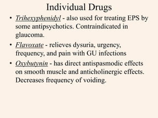 Individual Drugs
• Trihexyphenidyl - also used for treating EPS by
some antipsychotics. Contraindicated in
glaucoma.
• Flavoxate - relieves dysuria, urgency,
frequency, and pain with GU infections
• Oxybutynin - has direct antispasmodic effects
on smooth muscle and anticholinergic effects.
Decreases frequency of voiding.
 