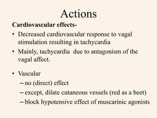 Actions
Cardiovascular effects-
• Decreased cardiovascular response to vagal
stimulation resulting in tachycardia
• Mainly, tachycardia due to antagonism of the
vagal affect.
• Vascular
– no (direct) effect
– except, dilate cutaneous vessels (red as a beet)
– block hypotensive effect of muscarinic agonists
 