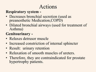 Actions
Respiratory system -
• Decreases bronchial secretion (used as
preanesthetic Medication,COPD)
• Dilated bronchial airways (used for treatment of
Asthma)
Genitourinary -
• Relaxes detrusor muscle
• Increased constriction of internal sphincter
• Result: urinary retention
• Relaxation of smooth muscles of ureters.
• Therefore, they are contraindicated for prostate
hypertrophy patients.
 