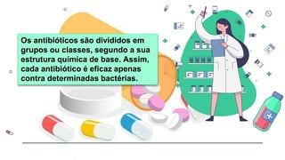 Os antibióticos são divididos em
grupos ou classes, segundo a sua
estrutura química de base. Assim,
cada antibiótico é eficaz apenas
contra determinadas bactérias.
 