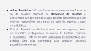● Ácido clavulânico (utilizado farmaceuticamente na sua forma de
sal de potássio, chamado de clavulanato de potássio) é
um fármaco que age inibindo a ação das beta-lactamases que são
enzimas responsáveis pela perda de ação de algumas classes
de antibióticos.
● O ácido clavulânico acaba funcionando como um agente protetor
do antibiótico, protegendo-o do ataque da bactéria resistente
a antibióticos. Trata-se de uma associação medicamentosa que
propicia uma ação combinada para combater bactérias
patogênicas resistentes.
 