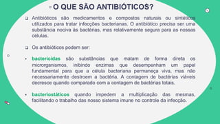 O QUE SÃO ANTIBIÓTICOS?
 Antibióticos são medicamentos e compostos naturais ou sintéticos
utilizados para tratar infecções bacterianas. O antibiótico precisa ser uma
substância nociva às bactérias, mas relativamente segura para as nossas
células.
 Os antibióticos podem ser:
 bactericidas são substâncias que matam de forma direta os
microrganismos, inibindo enzimas que desempenham um papel
fundamental para que a célula bacteriana permaneça viva, mas não
necessariamente destroem a bactéria. A contagem de bactérias viáveis
decresce quando comparado com a contagem de bactérias totais.
 bacteriostáticos quando impedem a multiplicação das mesmas,
facilitando o trabalho das nosso sistema imune no controle da infecção.
 