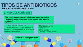 TIPOS DE ANTIBIÓTICOS
Naturais ou semi-sintéticos são:
 AMINOGLICOSÍDEOS
São medicamentos mais efetivos contra bactérias
Gram-negativo aeróbicas. Além disso, são de uso
injetável.
Exemplo: Estreptomicina.
MECANISMO DE AÇÃO:
Ligam-se à fração 30S dos ribossomos
inibindo a síntese protéica ou produzindo
proteínas defeituosas.
Efeitos colaterais
Nefrotoxicidade
Ototoxicidade
Paralisia neuromuscular
 