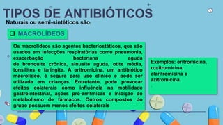 TIPOS DE ANTIBIÓTICOS
Naturais ou semi-sintéticos são:
 MACROLÍDEOS
Os macrolídeos são agentes bacteriostáticos, que são
usados em infecções respiratórias como pneumonia,
exacerbação bacteriana aguda
de bronquite crônica, sinusite aguda, otite média,
tonsilites e faringite. A eritromicina, um antibiótico
macrolídeo, é segura para uso clínico e pode ser
utilizada em crianças. Entretanto, pode provocar
efeitos colaterais como influência na motilidade
gastrointestinal, ações pró-arrítmicas e inibição do
metabolismo de fármacos. Outros compostos do
grupo possuem menos efeitos colaterais
Exemplos: eritromicina,
roxitromicina,
claritromicina e
azitromicina.
.
 