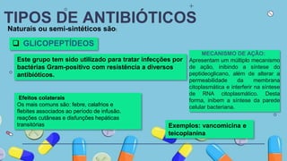 TIPOS DE ANTIBIÓTICOS
Naturais ou semi-sintéticos são:
 GLICOPEPTÍDEOS
Este grupo tem sido utilizado para tratar infecções por
bactérias Gram-positivo com resistência a diversos
antibióticos.
Exemplos: vancomicina e
teicoplanina
MECANISMO DE AÇÃO:
Apresentam um múltiplo mecanismo
de ação, inibindo a síntese do
peptideoglicano, além de alterar a
permeabilidade da membrana
citoplasmática e interferir na síntese
de RNA citoplasmático. Desta
forma, inibem a síntese da parede
celular bacteriana.
Efeitos colaterais
Os mais comuns são: febre, calafrios e
flebites associados ao período de infusão.
reações cutâneas e disfunções hepáticas
transitórias
 