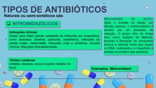 TIPOS DE ANTIBIÓTICOS
Naturais ou semi-sintéticos são:
 NITROIMIDAZÓLICOS
Indicações clínicas:
Usado para tratar grande variedade de infecções por anaeróbios,
como abscesso cerebral, pulmonar, bacteremia, infecções de
partes moles, osteomielite, infecções orais e dentárias, sinusite
crônica, infecções intra-abdominais.
Exemplos: Metronidazol
MECANISMO DE AÇÃO:
Após a entrada na célula, por
difusão passiva, o antimicrobiano é
ativado por um processo de
redução. O grupo nitro da droga
atua como receptor de elétrons,
levando à liberação de compostos
tóxicos e radicais livres que atuam
no DNA, inativando-o e impedindo a
síntese enzimática das bactérias.
Efeitos colaterais
cefaléia, náuseas, secura e gosto metálico na
boca
 