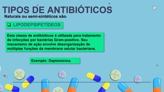 TIPOS DE ANTIBIÓTICOS
Naturais ou semi-sintéticos são:
 LIPODEPSIPETÍDEOS
Esta classe de antibióticos é utilizada para tratamento
de infecções por bactérias Gram-positivo. Seu
mecanismo de ação envolve desorganização de
múltiplas funções da membrana celular bacteriana.
Exemplo: Daptomicina.
 
