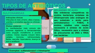 TIPOS DE ANTIBIÓTICOS
De origem sintética: MECANISMO DE AÇÃO:
São inibidoras competitivas da
enzima bacteriana sintetase de
dihidroperoato (são análogos do
seu substrato o ácido para-
aminobenzóico — PABA). A
enzima catalisa uma reação
necessária à síntese de ácido
fólico, necessário para a síntese
de precursores de DNA e RNA)
nas bactérias.
Exemplos: sulfametoxazol e trimetoprim
SULFONAMIDAS
Efeitos colaterais
As manifestações mais comuns são
sintomas digestivos e farmacodermias
como erupção morbiliforme e prurido
cutâneo. Outras reações incluem febre,
cefaléia, tremores, nefrotoxicidade,
flebite, vasculite, hipercalemia, doença do
soro e anafilaxia.
Indicações clínicas
Infecções do trato urinário, altas e baixas,
uretrites e prostatites agudas ou crônicas
 