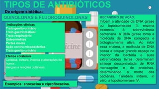 TIPOS DE ANTIBIÓTICOS
De origem sintética:
MECANISMO DE AÇÃO:
Inibem a atividade da DNA girase
ou topoisomerase II, enzima
essencial à sobrevivência
bacteriana. A DNA girase torna a
molécula de DNA compacta e
biologicamente ativa. Ao inibir
essa enzima, a molécula de DNA
passa a ocupar grande espaço no
interior da bactéria e suas
extremidades livres determinam
síntese descontrolada de RNA
mensageiro e de proteínas,
determinando a morte das
bactérias. Também inibem, in
vitro, a topoisomerase IV.
Exemplos: enoxacina e ciprofloxacina.
QUINOLONAS E FLUOROQUINOLONAS
Efeitos colaterais
Cefaléia, tontura, insônia e alterações do
humor.
alergias e reações cutâneas.
Indicações clínicas
Trato genito-urinário
Trato gastrintestinal
Trato respiratório
Osteomielites
Partes moles
Ação contra micobactérias
Trato genito-urinário
 