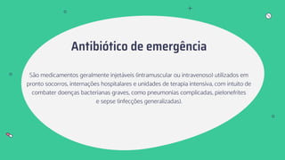 Antibiótico de emergência
São medicamentos geralmente injetáveis (intramuscular ou intravenoso) utilizados em
pronto socorros, internações hospitalares e unidades de terapia intensiva, com intuito de
combater doenças bacterianas graves, como pneumonias complicadas, pielonefrites
e sepse (infecções generalizadas).
 