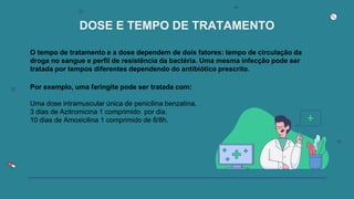 DOSE E TEMPO DE TRATAMENTO
O tempo de tratamento e a dose dependem de dois fatores: tempo de circulação da
droga no sangue e perfil de resistência da bactéria. Uma mesma infecção pode ser
tratada por tempos diferentes dependendo do antibiótico prescrito.
Por exemplo, uma faringite pode ser tratada com:
Uma dose intramuscular única de penicilina benzatina.
3 dias de Azitromicina 1 comprimido por dia.
10 dias de Amoxicilina 1 comprimido de 8/8h.
 