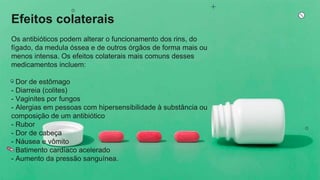 Efeitos colaterais
Os antibióticos podem alterar o funcionamento dos rins, do
fígado, da medula óssea e de outros órgãos de forma mais ou
menos intensa. Os efeitos colaterais mais comuns desses
medicamentos incluem:
- Dor de estômago
- Diarreia (colites)
- Vaginites por fungos
- Alergias em pessoas com hipersensibilidade à substância ou
composição de um antibiótico
- Rubor
- Dor de cabeça
- Náusea e vômito
- Batimento cardíaco acelerado
- Aumento da pressão sanguínea.
 