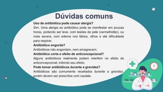Dúvidas comuns
Uso de antibiótico pode causar alergia?
Sim. Uma alergia ao antibiótico pode se manifestar em poucas
horas, podendo ser leve, com lesões de pele (vermelhidão), ou
mais severa, com edema nos lábios, olhos e até dificuldade
para respirar.
Antibiótico engorda?
Antibióticos não engordam, nem emagrecem.
Antibiótico corta o efeito de anticoncepcional?
Alguns antibióticos realmente podem interferir no efeito do
anticoncepcional, inibindo seu efeito.
Pode tomar antibióticos durante a gravidez?
Antibióticos são comumente receitados durante a gravidez,
porém devem ser prescritos com cautela.
 