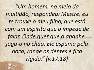 “Um homem, no meio da
multidão, respondeu: Mestre, eu
te trouxe o meu filho, que está
com um espírito que o impede de
falar. Onde quer que o apanhe,
joga-o no chão. Ele espuma pela
boca, range os dentes e fica
rígido.” (v.17,18)
 