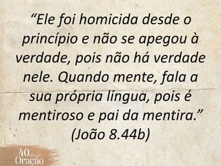 “Ele foi homicida desde o
princípio e não se apegou à
verdade, pois não há verdade
nele. Quando mente, fala a
sua própria língua, pois é
mentiroso e pai da mentira.”
(João 8.44b)
 
