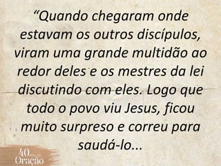 “Quando chegaram onde
estavam os outros discípulos,
viram uma grande multidão ao
redor deles e os mestres da lei
discutindo com eles. Logo que
todo o povo viu Jesus, ficou
muito surpreso e correu para
saudá-lo...
 