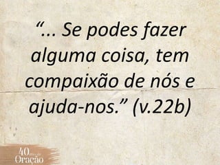 “... Se podes fazer
alguma coisa, tem
compaixão de nós e
ajuda-nos.” (v.22b)
 