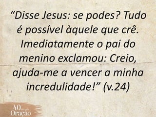 “Disse Jesus: se podes? Tudo
é possível àquele que crê.
Imediatamente o pai do
menino exclamou: Creio,
ajuda-me a vencer a minha
incredulidade!” (v.24)
 