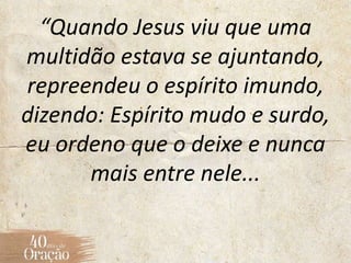 “Quando Jesus viu que uma
multidão estava se ajuntando,
repreendeu o espírito imundo,
dizendo: Espírito mudo e surdo,
eu ordeno que o deixe e nunca
mais entre nele...
 
