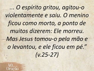 ... O espírito gritou, agitou-o
violentamente e saiu. O menino
ficou como morto, a ponto de
muitos dizerem: Ele morreu.
Mas Jesus tomou-o pela mão e
o levantou, e ele ficou em pé.”
(v.25-27)
 